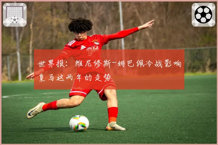 世界报：维尼修斯-姆巴佩冷战影响皇马这两年的走势