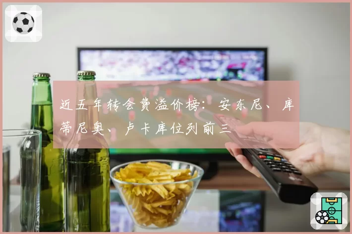近五年转会费溢价榜：安东尼、库蒂尼奥、卢卡库位列前三