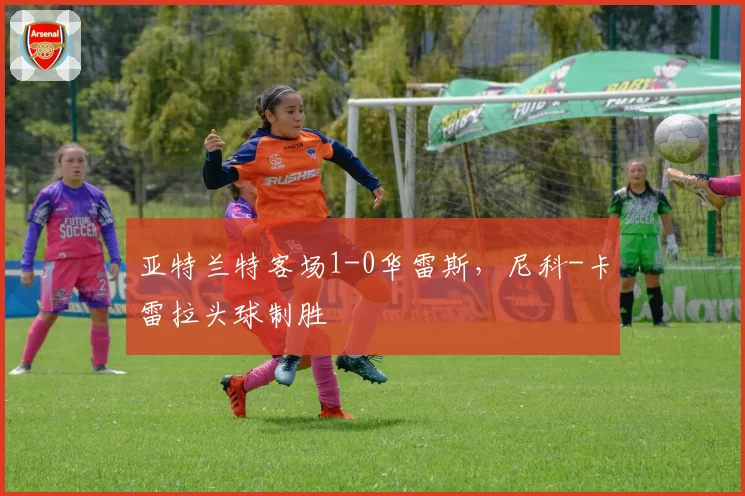 亚特兰特客场1-0华雷斯，尼科-卡雷拉头球制胜