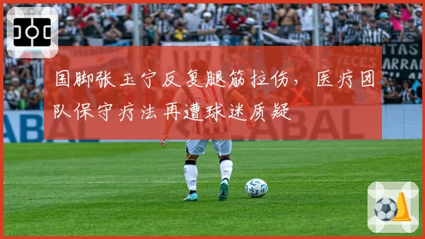 国脚张玉宁反复腿筋拉伤，医疗团队保守疗法再遭球迷质疑