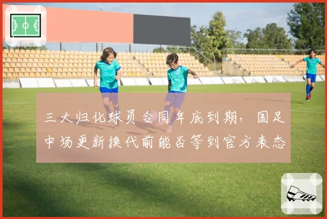 三大归化球员合同年底到期，国足中场更新换代前能否等到官方表态？