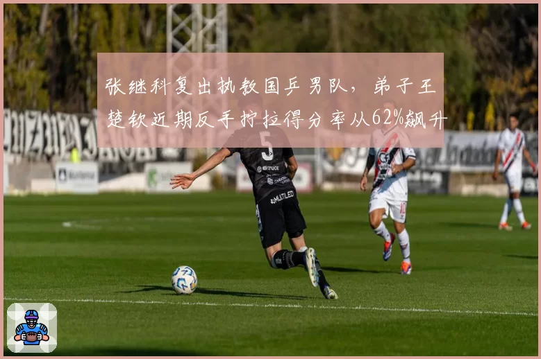 张继科复出执教国乒男队，弟子王楚钦近期反手拧拉得分率从62%飙升至78%