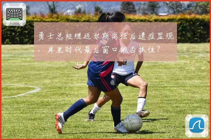 勇士总经理迈尔斯离任后遗症显现，库里时代最后窗口能否抓住？