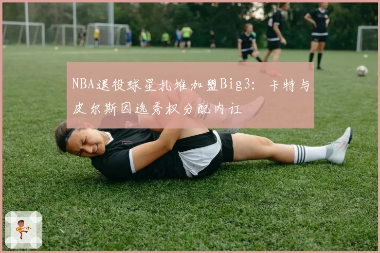 NBA退役球星扎堆加盟Big3：卡特与皮尔斯因选秀权分配内讧