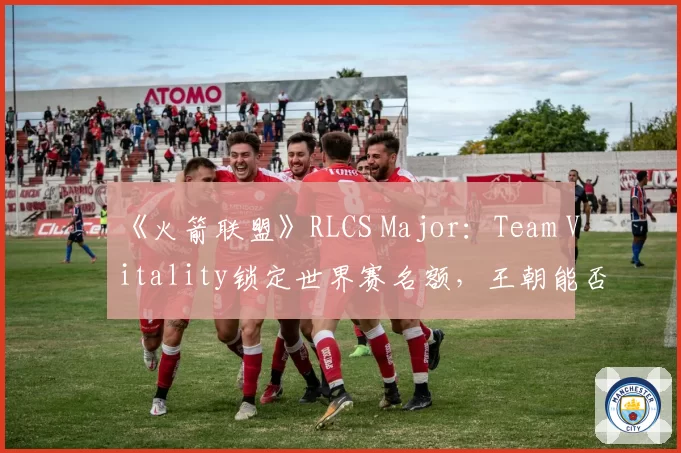 《火箭联盟》RLCS Major：Team Vitality锁定世界赛名额，王朝能否延续？