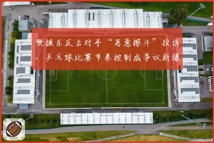 樊振东反击对手“恶意擦汗”投诉，乒乓球比赛节奏控制成争议新爆点