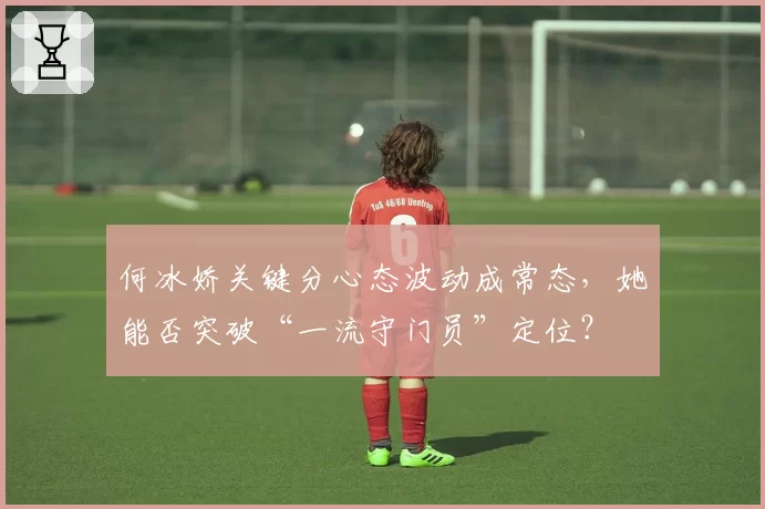 何冰娇关键分心态波动成常态，她能否突破“一流守门员”定位？