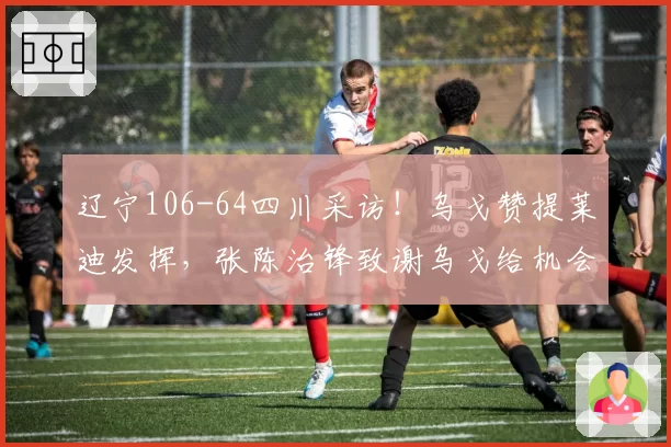 辽宁106-64四川采访！乌戈赞提莱迪发挥，张陈治锋致谢乌戈给机会