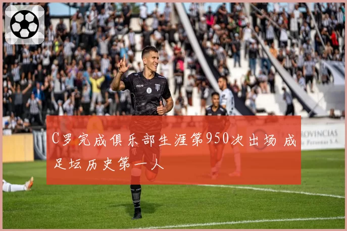 C罗完成俱乐部生涯第950次出场 成足坛历史第一人