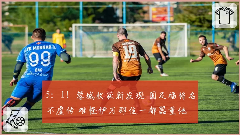 5：1！蓉城收获新发现 国足福将名不虚传 难怪伊万邵佳一都器重他