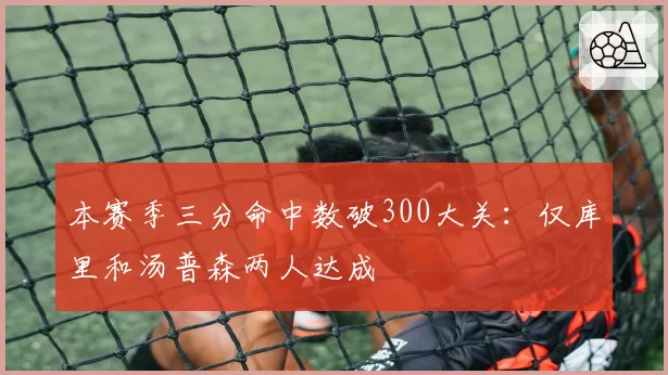 本赛季三分命中数破300大关：仅库里和汤普森两人达成