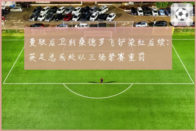 曼联后卫利桑德罗飞铲染红后续:英足总或处以三场禁赛重罚