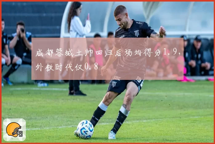 成都蓉城土帅回归后场均得分1.9，外教时代仅0.8