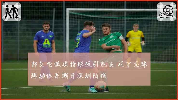郭艾伦弧顶持球吸引包夹 辽宁无球跑动体系撕开深圳防线