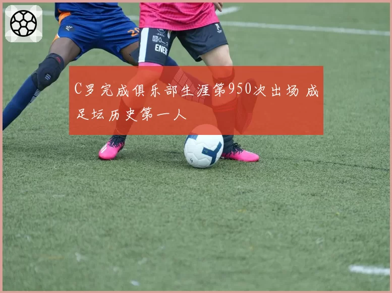 C罗完成俱乐部生涯第950次出场 成足坛历史第一人