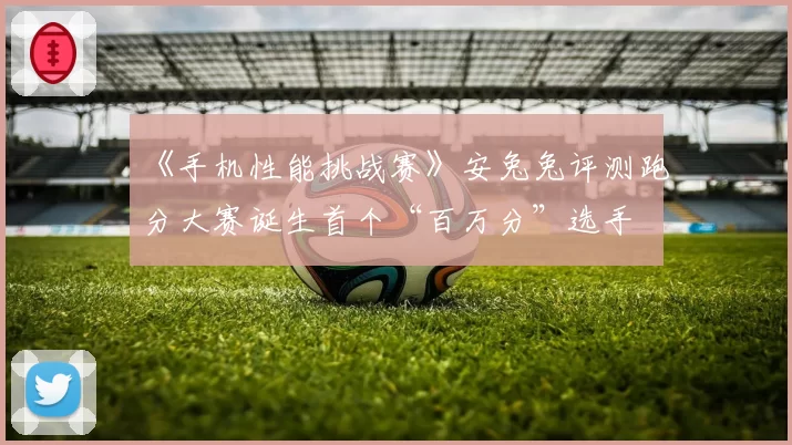 《手机性能挑战赛》安兔兔评测跑分大赛诞生首个“百万分”选手