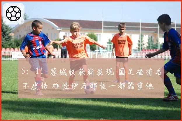 5：1！蓉城收获新发现 国足福将名不虚传 难怪伊万邵佳一都器重他