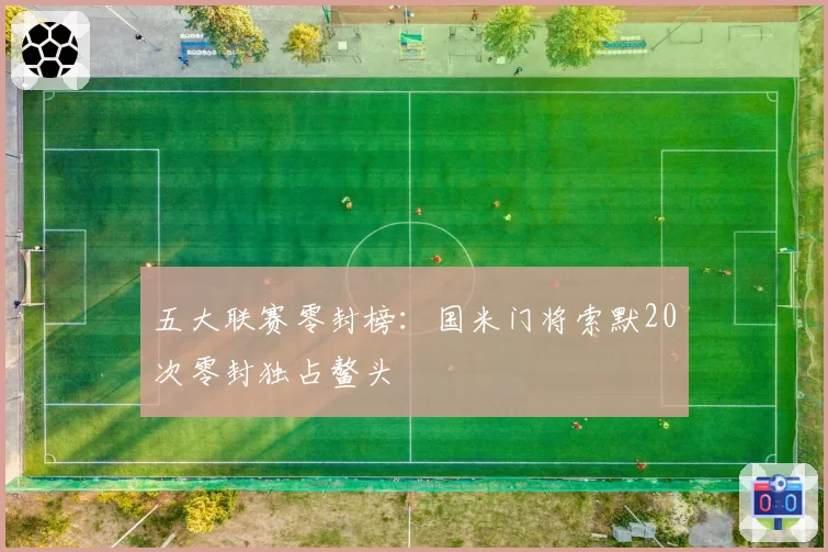 五大联赛零封榜：国米门将索默20次零封独占鳌头