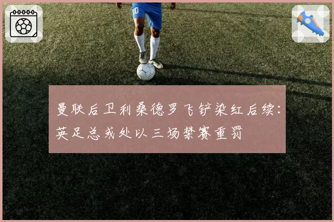 曼联后卫利桑德罗飞铲染红后续:英足总或处以三场禁赛重罚