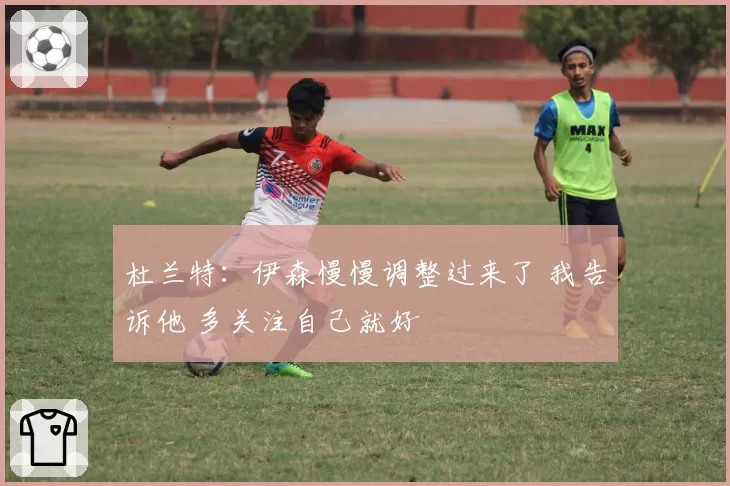杜兰特：伊森慢慢调整过来了 我告诉他 多关注自己就好