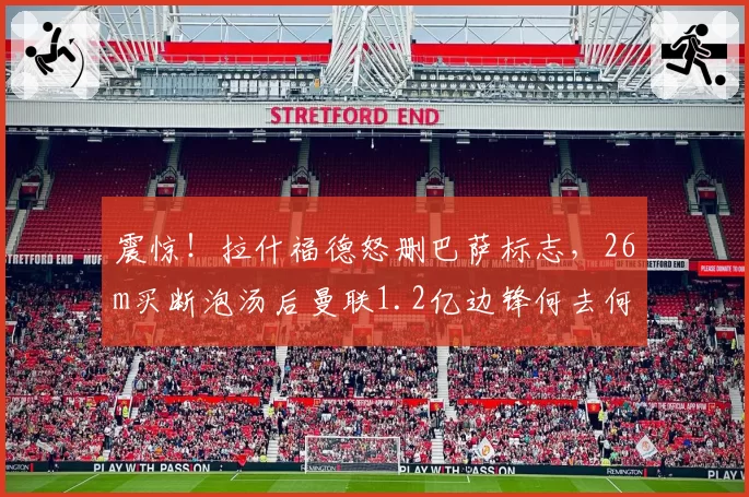 震惊！拉什福德怒删巴萨标志，26m买断泡汤后曼联1.2亿边锋何去何从？