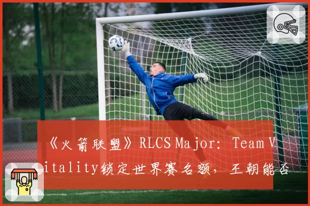 《火箭联盟》RLCS Major：Team Vitality锁定世界赛名额，王朝能否延续？