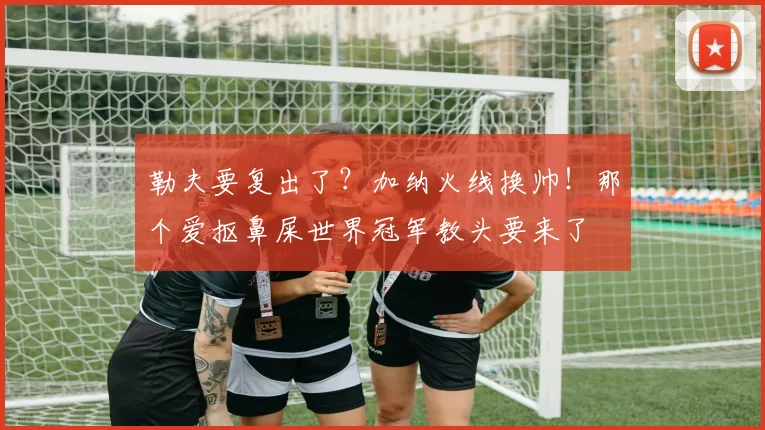 勒夫要复出了？加纳火线换帅！那个爱抠鼻屎世界冠军教头要来了