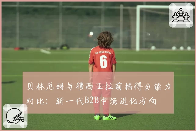 贝林厄姆与穆西亚拉前插得分能力对比：新一代B2B中场进化方向