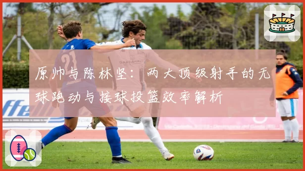 原帅与陈林坚：两大顶级射手的无球跑动与接球投篮效率解析