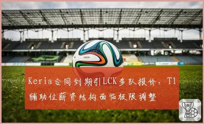 Keria合同到期引LCK多队报价，T1辅助位薪资结构面临极限调整