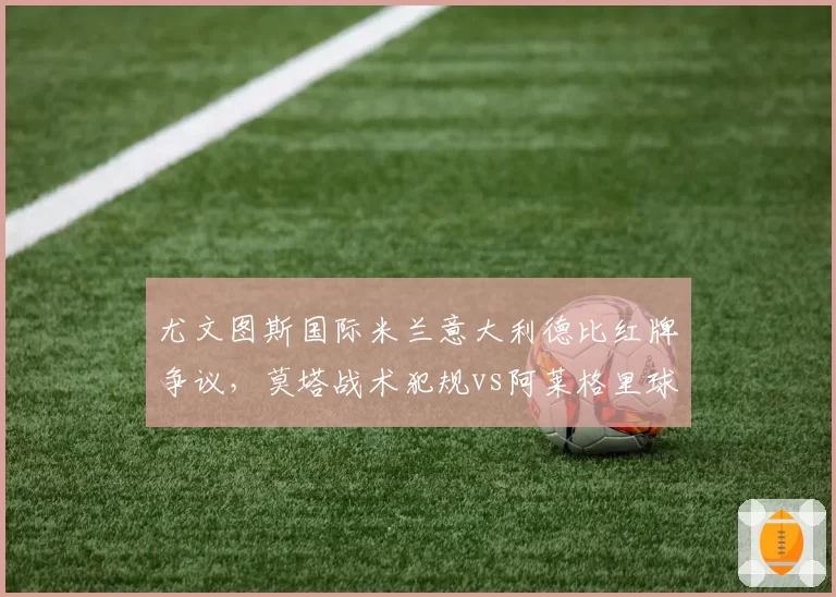 尤文图斯国际米兰意大利德比红牌争议，莫塔战术犯规vs阿莱格里球员情绪失控对比