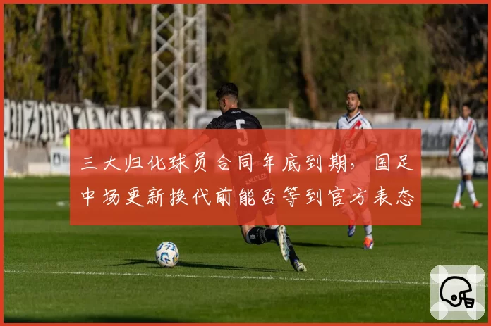 三大归化球员合同年底到期，国足中场更新换代前能否等到官方表态？