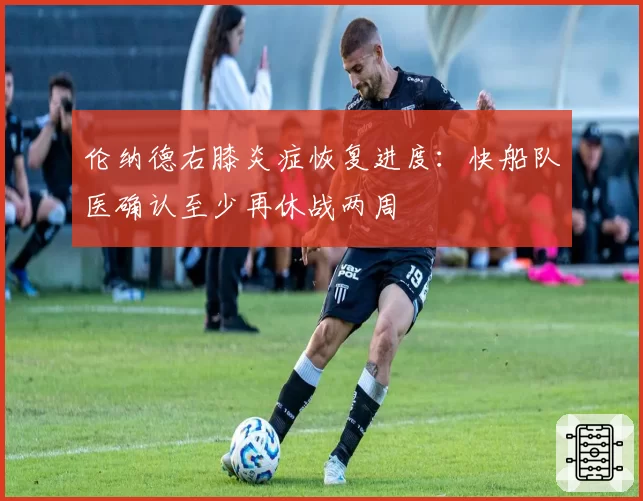 伦纳德右膝炎症恢复进度：快船队医确认至少再休战两周