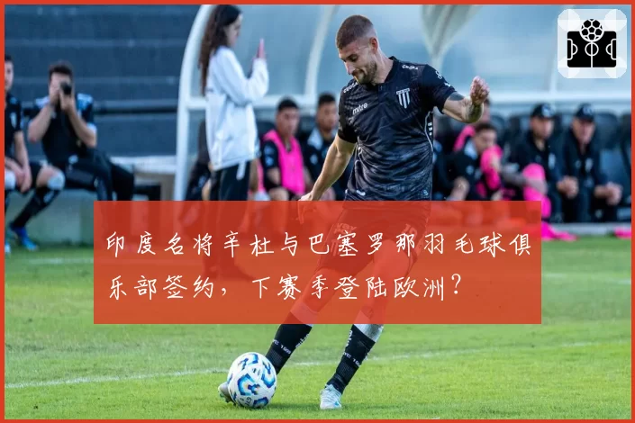 印度名将辛杜与巴塞罗那羽毛球俱乐部签约，下赛季登陆欧洲？