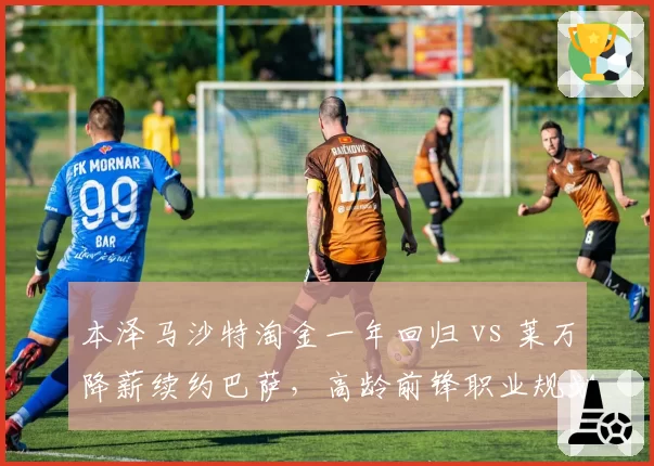 本泽马沙特淘金一年回归 vs 莱万降薪续约巴萨，高龄前锋职业规划反差