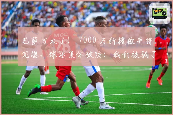 巴萨亏大了! 7000 万新援被弃将完爆,球迷集体破防:我们被骗了