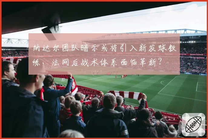 纳达尔团队暗示或将引入新发球教练，法网后战术体系面临革新？