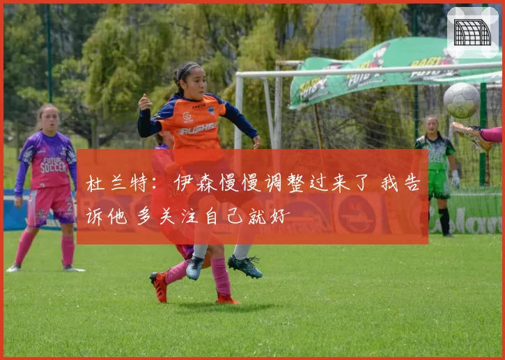 杜兰特：伊森慢慢调整过来了 我告诉他 多关注自己就好