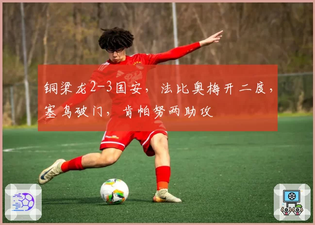铜梁龙2-3国安，法比奥梅开二度，塞鸟破门，肯帕努两助攻