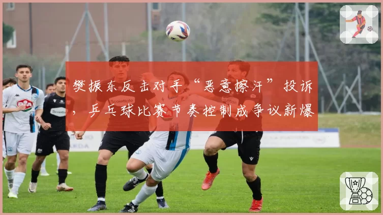樊振东反击对手“恶意擦汗”投诉，乒乓球比赛节奏控制成争议新爆点