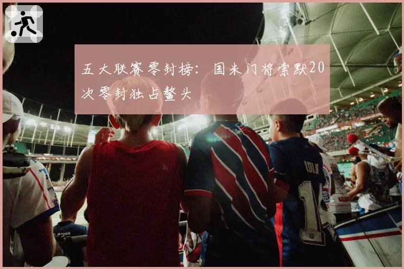 五大联赛零封榜：国米门将索默20次零封独占鳌头