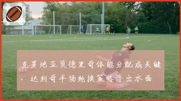 克罗地亚莫德里奇体能分配成关键，达利奇半场轮换策略浮出水面