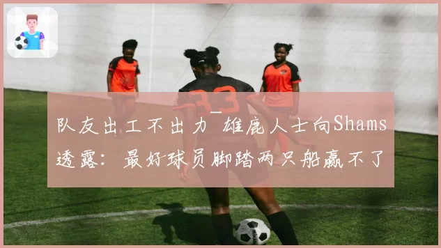 队友出工不出力~雄鹿人士向Shams透露：最好球员脚踏两只船赢不了
