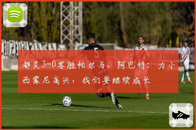都灵3-0客胜帕尔马，阿巴特：为小西蒙尼高兴，我们要继续成长