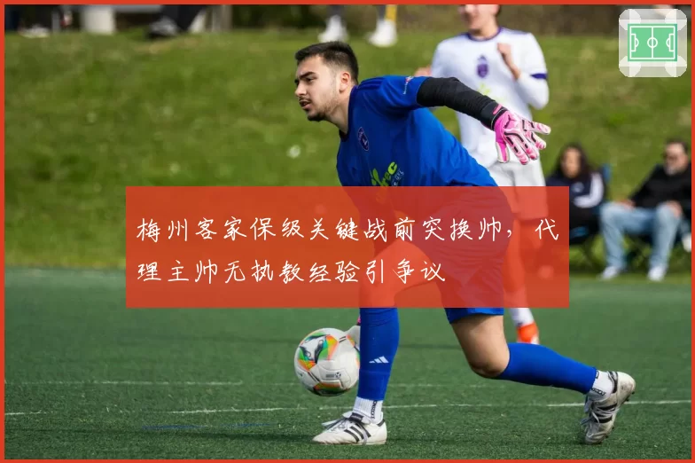 梅州客家保级关键战前突换帅，代理主帅无执教经验引争议