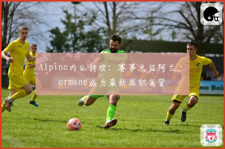 Alpine内乱持续：赛事总监阿兰·普ermane成为最新离职高管