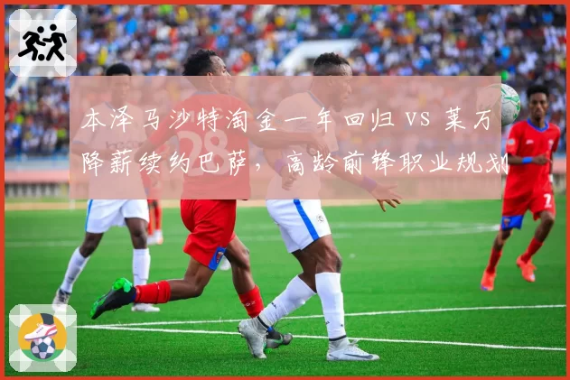 本泽马沙特淘金一年回归 vs 莱万降薪续约巴萨，高龄前锋职业规划反差