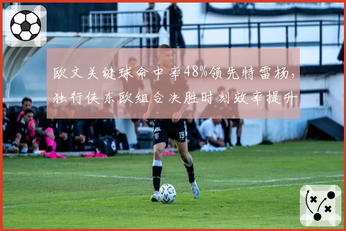 欧文关键球命中率48%领先特雷杨，独行侠东欧组合决胜时刻效率提升