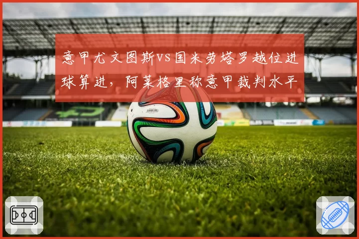 意甲尤文图斯vs国米劳塔罗越位进球算进,阿莱格里称意甲裁判水平倒退