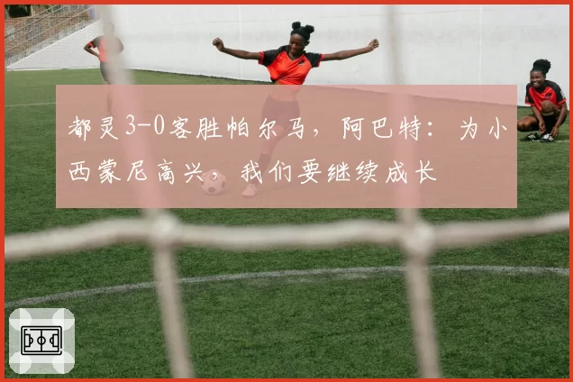 都灵3-0客胜帕尔马，阿巴特：为小西蒙尼高兴，我们要继续成长